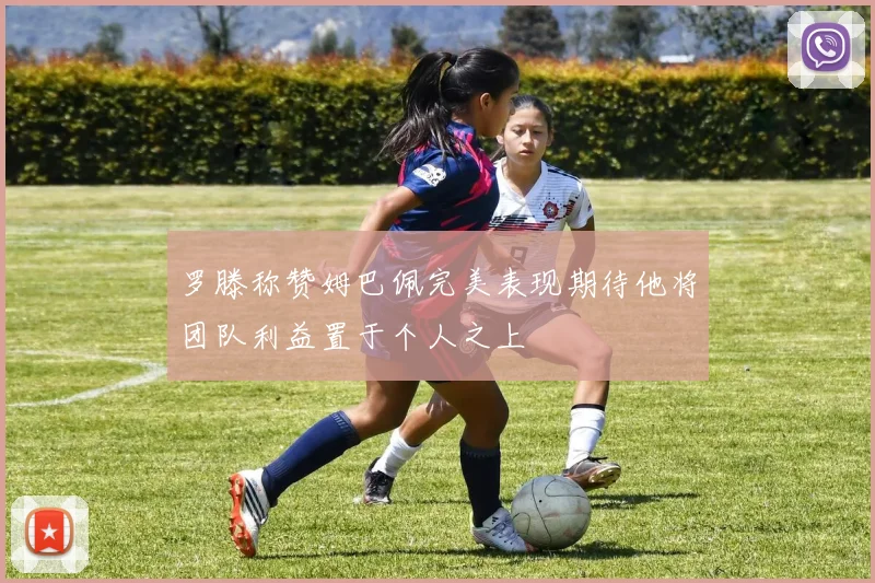 罗滕称赞姆巴佩完美表现期待他将团队利益置于个人之上