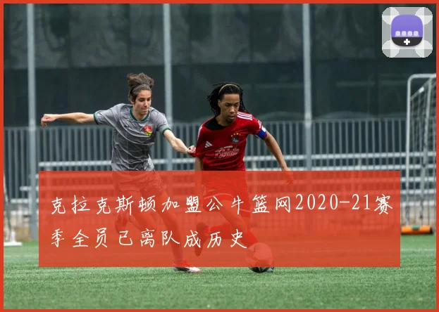 克拉克斯顿加盟公牛篮网2020-21赛季全员已离队成历史