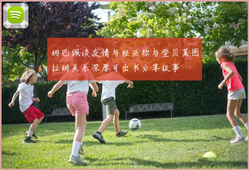 姆巴佩谈友情与经历称与登贝莱图拉姆关系深厚可出书分享故事