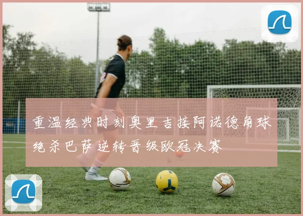 重温经典时刻奥里吉接阿诺德角球绝杀巴萨逆转晋级欧冠决赛
