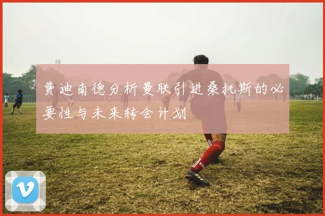 费迪南德分析曼联引进桑托斯的必要性与未来转会计划