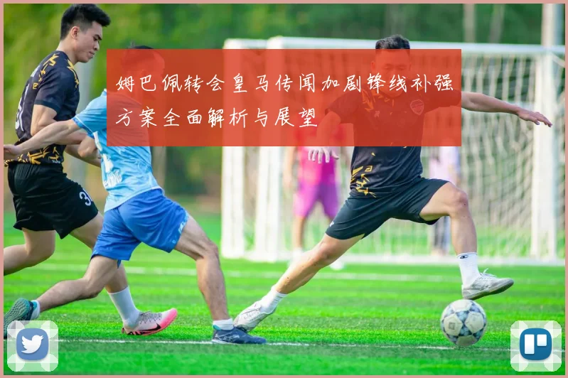 姆巴佩转会皇马传闻加剧锋线补强方案全面解析与展望