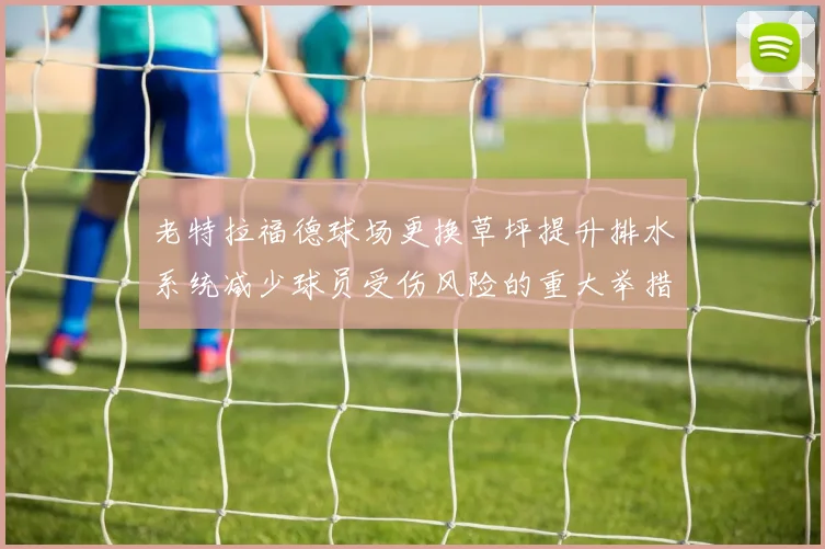 老特拉福德球场更换草坪提升排水系统减少球员受伤风险的重大举措