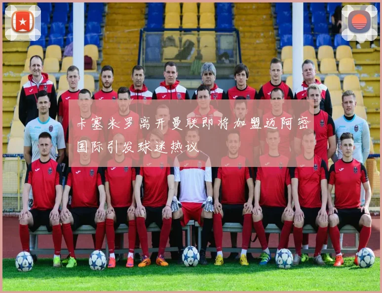 卡塞米罗离开曼联即将加盟迈阿密国际引发球迷热议