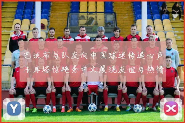 巴坎布与队友向中国球迷传递心声卡库塔惊艳秀中文展现友谊与热情