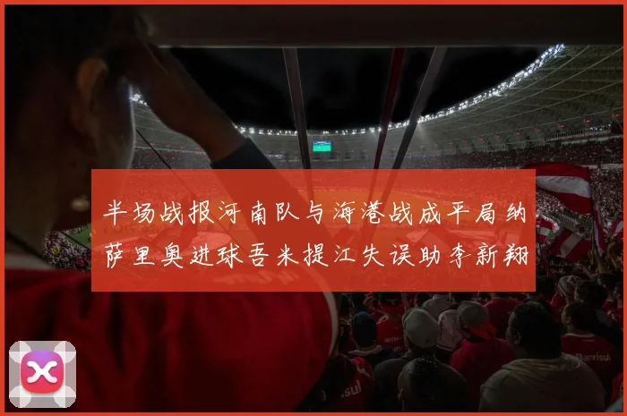 半场战报河南队与海港战成平局纳萨里奥进球吾米提江失误助李新翔扳平