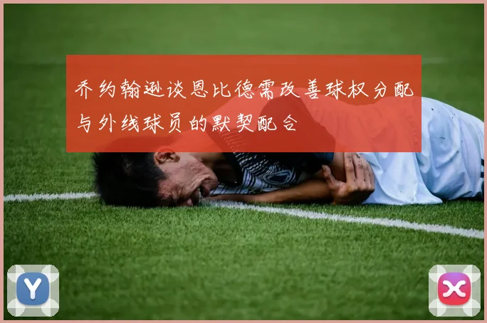 乔约翰逊谈恩比德需改善球权分配与外线球员的默契配合