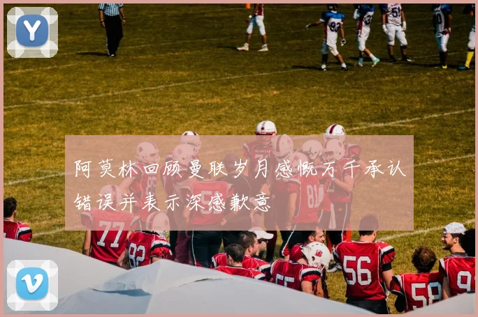 阿莫林回顾曼联岁月感慨万千承认错误并表示深感歉意