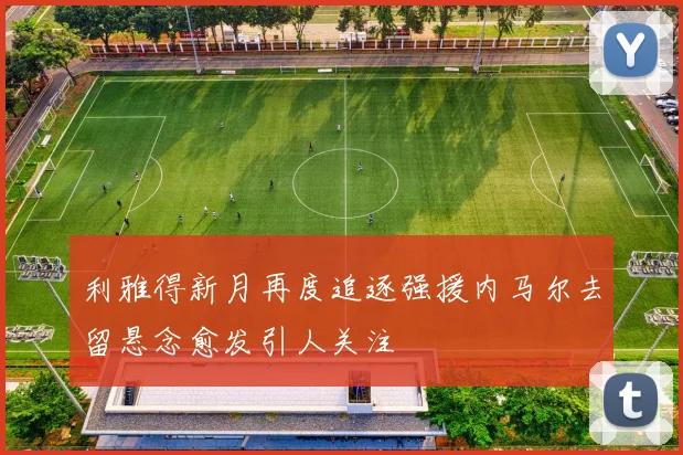 利雅得新月再度追逐强援内马尔去留悬念愈发引人关注